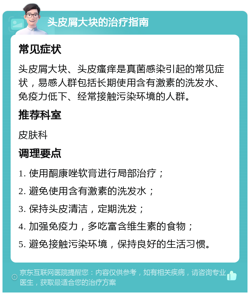 头皮屑大块的治疗指南 常见症状 头皮屑大块、头皮瘙痒是真菌感染引起的常见症状，易感人群包括长期使用含有激素的洗发水、免疫力低下、经常接触污染环境的人群。 推荐科室 皮肤科 调理要点 1. 使用酮康唑软膏进行局部治疗； 2. 避免使用含有激素的洗发水； 3. 保持头皮清洁，定期洗发； 4. 加强免疫力，多吃富含维生素的食物； 5. 避免接触污染环境，保持良好的生活习惯。