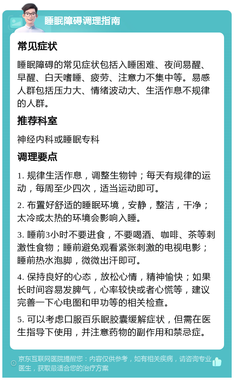 睡眠障碍调理指南 常见症状 睡眠障碍的常见症状包括入睡困难、夜间易醒、早醒、白天嗜睡、疲劳、注意力不集中等。易感人群包括压力大、情绪波动大、生活作息不规律的人群。 推荐科室 神经内科或睡眠专科 调理要点 1. 规律生活作息，调整生物钟；每天有规律的运动，每周至少四次，适当运动即可。 2. 布置好舒适的睡眠环境，安静，整洁，干净；太冷或太热的环境会影响入睡。 3. 睡前3小时不要进食，不要喝酒、咖啡、茶等刺激性食物；睡前避免观看紧张刺激的电视电影；睡前热水泡脚，微微出汗即可。 4. 保持良好的心态，放松心情，精神愉快；如果长时间容易发脾气，心率较快或者心慌等，建议完善一下心电图和甲功等的相关检查。 5. 可以考虑口服百乐眠胶囊缓解症状，但需在医生指导下使用，并注意药物的副作用和禁忌症。