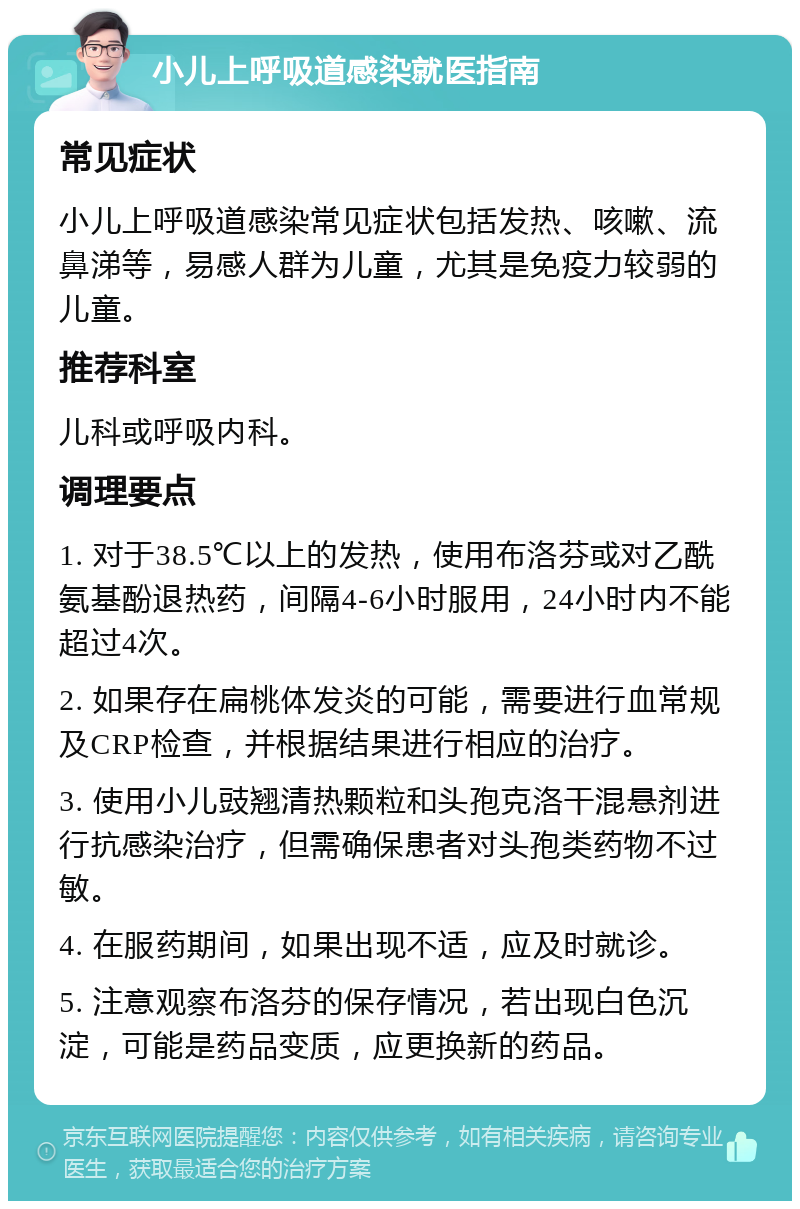 小儿上呼吸道感染就医指南 常见症状 小儿上呼吸道感染常见症状包括发热、咳嗽、流鼻涕等，易感人群为儿童，尤其是免疫力较弱的儿童。 推荐科室 儿科或呼吸内科。 调理要点 1. 对于38.5℃以上的发热，使用布洛芬或对乙酰氨基酚退热药，间隔4-6小时服用，24小时内不能超过4次。 2. 如果存在扁桃体发炎的可能，需要进行血常规及CRP检查，并根据结果进行相应的治疗。 3. 使用小儿豉翘清热颗粒和头孢克洛干混悬剂进行抗感染治疗，但需确保患者对头孢类药物不过敏。 4. 在服药期间，如果出现不适，应及时就诊。 5. 注意观察布洛芬的保存情况，若出现白色沉淀，可能是药品变质，应更换新的药品。