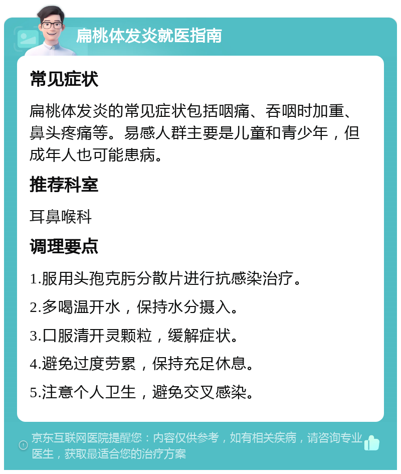 扁桃体发炎就医指南 常见症状 扁桃体发炎的常见症状包括咽痛、吞咽时加重、鼻头疼痛等。易感人群主要是儿童和青少年，但成年人也可能患病。 推荐科室 耳鼻喉科 调理要点 1.服用头孢克肟分散片进行抗感染治疗。 2.多喝温开水，保持水分摄入。 3.口服清开灵颗粒，缓解症状。 4.避免过度劳累，保持充足休息。 5.注意个人卫生，避免交叉感染。