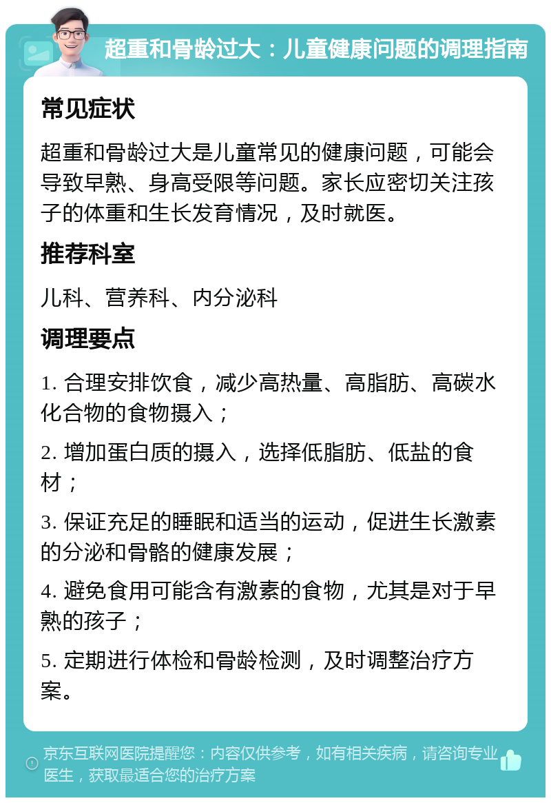 超重和骨龄过大：儿童健康问题的调理指南 常见症状 超重和骨龄过大是儿童常见的健康问题，可能会导致早熟、身高受限等问题。家长应密切关注孩子的体重和生长发育情况，及时就医。 推荐科室 儿科、营养科、内分泌科 调理要点 1. 合理安排饮食，减少高热量、高脂肪、高碳水化合物的食物摄入； 2. 增加蛋白质的摄入，选择低脂肪、低盐的食材； 3. 保证充足的睡眠和适当的运动，促进生长激素的分泌和骨骼的健康发展； 4. 避免食用可能含有激素的食物，尤其是对于早熟的孩子； 5. 定期进行体检和骨龄检测，及时调整治疗方案。