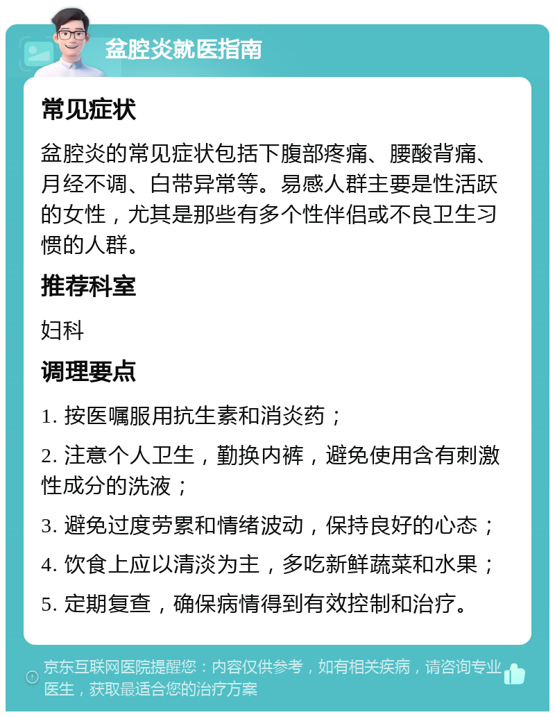 盆腔炎就医指南 常见症状 盆腔炎的常见症状包括下腹部疼痛、腰酸背痛、月经不调、白带异常等。易感人群主要是性活跃的女性，尤其是那些有多个性伴侣或不良卫生习惯的人群。 推荐科室 妇科 调理要点 1. 按医嘱服用抗生素和消炎药； 2. 注意个人卫生，勤换内裤，避免使用含有刺激性成分的洗液； 3. 避免过度劳累和情绪波动，保持良好的心态； 4. 饮食上应以清淡为主，多吃新鲜蔬菜和水果； 5. 定期复查，确保病情得到有效控制和治疗。