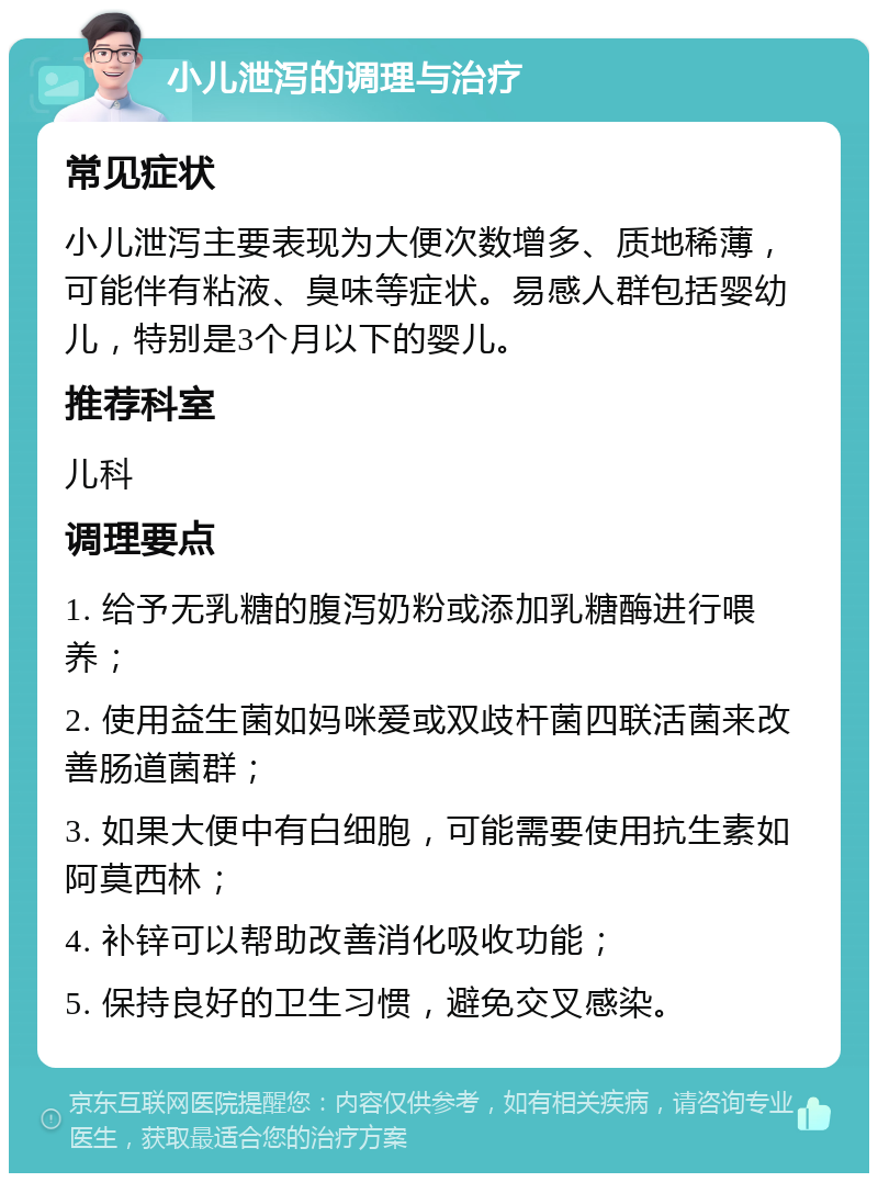 小儿泄泻的调理与治疗 常见症状 小儿泄泻主要表现为大便次数增多、质地稀薄，可能伴有粘液、臭味等症状。易感人群包括婴幼儿，特别是3个月以下的婴儿。 推荐科室 儿科 调理要点 1. 给予无乳糖的腹泻奶粉或添加乳糖酶进行喂养； 2. 使用益生菌如妈咪爱或双歧杆菌四联活菌来改善肠道菌群； 3. 如果大便中有白细胞，可能需要使用抗生素如阿莫西林； 4. 补锌可以帮助改善消化吸收功能； 5. 保持良好的卫生习惯，避免交叉感染。