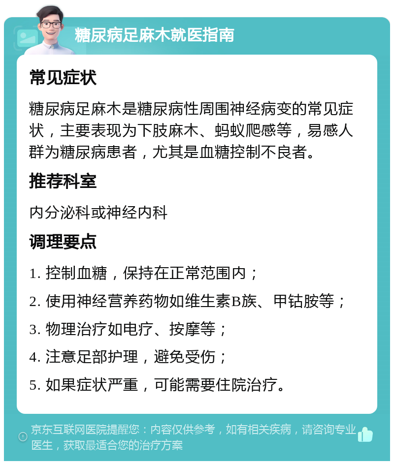 糖尿病足麻木就医指南 常见症状 糖尿病足麻木是糖尿病性周围神经病变的常见症状，主要表现为下肢麻木、蚂蚁爬感等，易感人群为糖尿病患者，尤其是血糖控制不良者。 推荐科室 内分泌科或神经内科 调理要点 1. 控制血糖，保持在正常范围内； 2. 使用神经营养药物如维生素B族、甲钴胺等； 3. 物理治疗如电疗、按摩等； 4. 注意足部护理，避免受伤； 5. 如果症状严重，可能需要住院治疗。