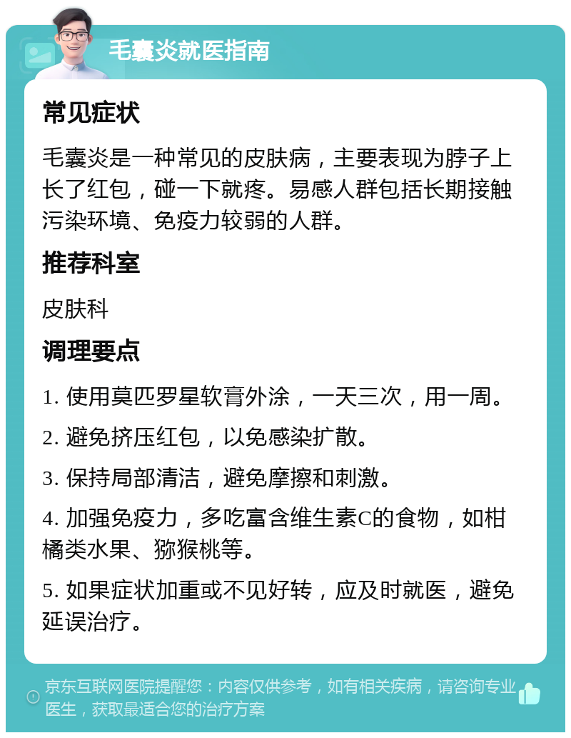 毛囊炎就医指南 常见症状 毛囊炎是一种常见的皮肤病，主要表现为脖子上长了红包，碰一下就疼。易感人群包括长期接触污染环境、免疫力较弱的人群。 推荐科室 皮肤科 调理要点 1. 使用莫匹罗星软膏外涂，一天三次，用一周。 2. 避免挤压红包，以免感染扩散。 3. 保持局部清洁，避免摩擦和刺激。 4. 加强免疫力，多吃富含维生素C的食物，如柑橘类水果、猕猴桃等。 5. 如果症状加重或不见好转，应及时就医，避免延误治疗。