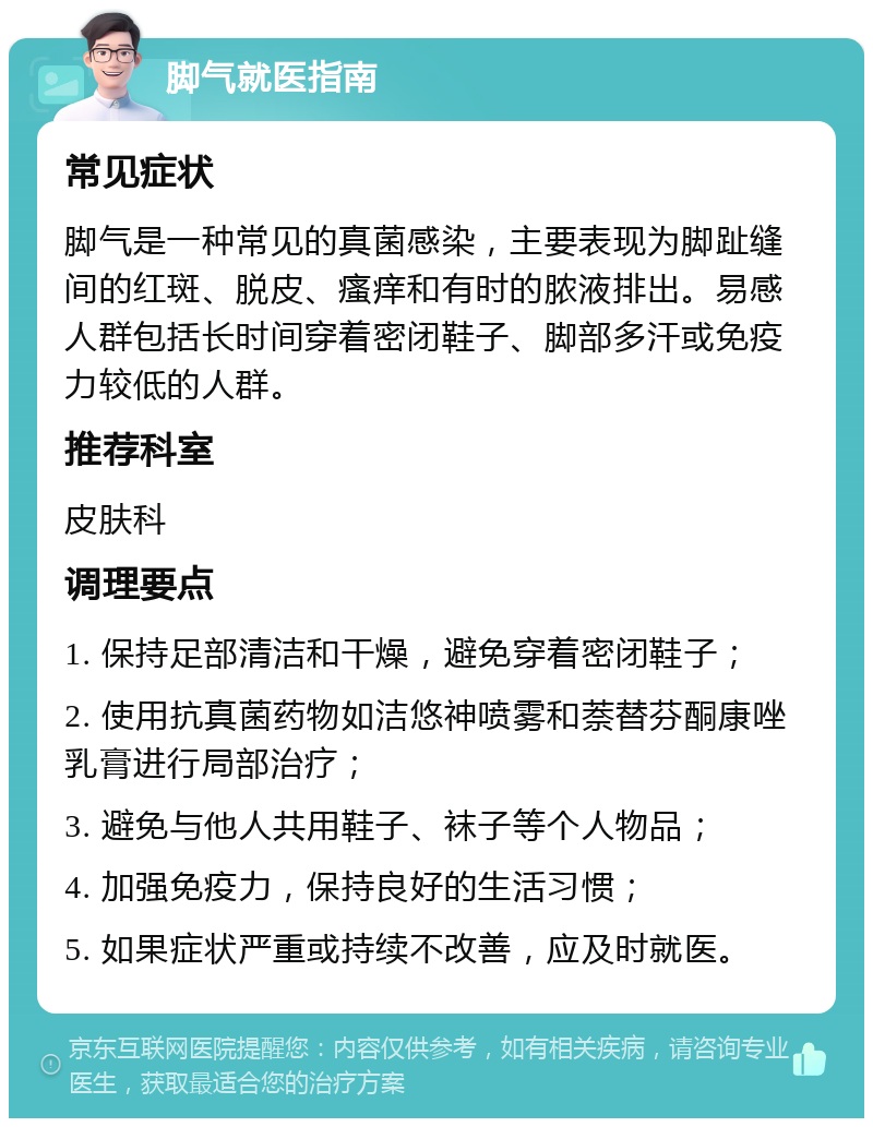 脚气就医指南 常见症状 脚气是一种常见的真菌感染，主要表现为脚趾缝间的红斑、脱皮、瘙痒和有时的脓液排出。易感人群包括长时间穿着密闭鞋子、脚部多汗或免疫力较低的人群。 推荐科室 皮肤科 调理要点 1. 保持足部清洁和干燥，避免穿着密闭鞋子； 2. 使用抗真菌药物如洁悠神喷雾和萘替芬酮康唑乳膏进行局部治疗； 3. 避免与他人共用鞋子、袜子等个人物品； 4. 加强免疫力，保持良好的生活习惯； 5. 如果症状严重或持续不改善，应及时就医。