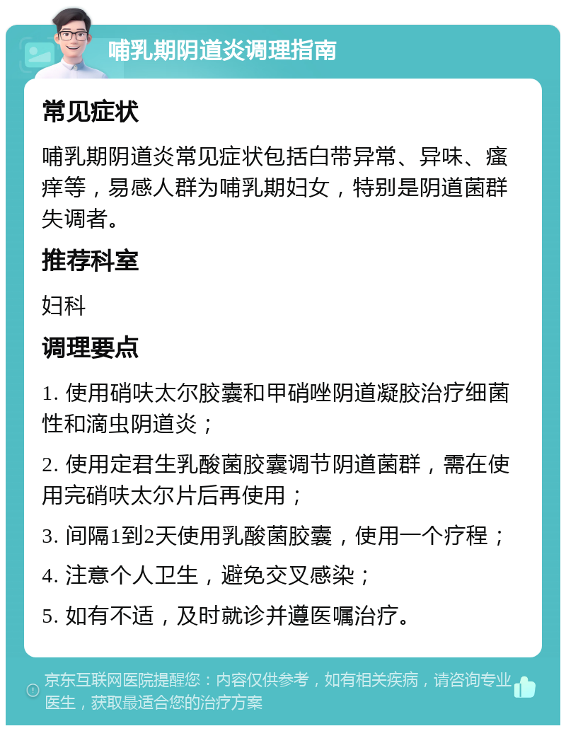 哺乳期阴道炎调理指南 常见症状 哺乳期阴道炎常见症状包括白带异常、异味、瘙痒等，易感人群为哺乳期妇女，特别是阴道菌群失调者。 推荐科室 妇科 调理要点 1. 使用硝呋太尔胶囊和甲硝唑阴道凝胶治疗细菌性和滴虫阴道炎； 2. 使用定君生乳酸菌胶囊调节阴道菌群，需在使用完硝呋太尔片后再使用； 3. 间隔1到2天使用乳酸菌胶囊，使用一个疗程； 4. 注意个人卫生，避免交叉感染； 5. 如有不适，及时就诊并遵医嘱治疗。