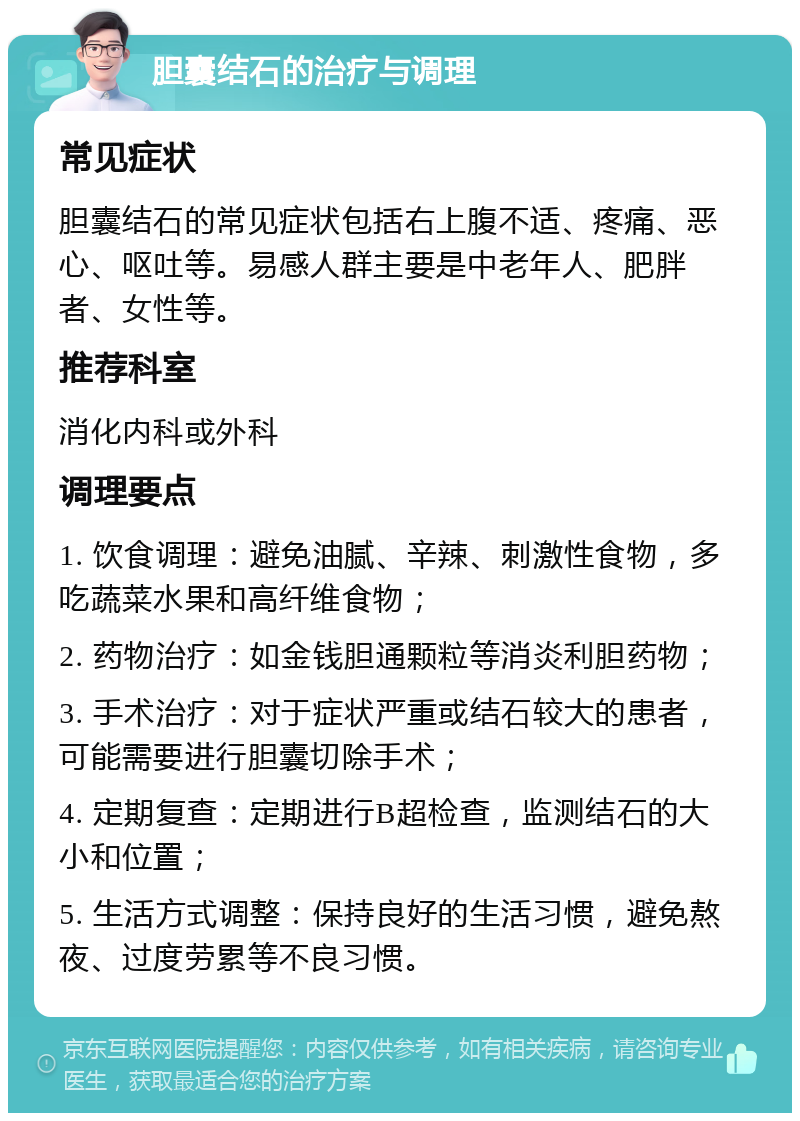 胆囊结石的治疗与调理 常见症状 胆囊结石的常见症状包括右上腹不适、疼痛、恶心、呕吐等。易感人群主要是中老年人、肥胖者、女性等。 推荐科室 消化内科或外科 调理要点 1. 饮食调理：避免油腻、辛辣、刺激性食物，多吃蔬菜水果和高纤维食物； 2. 药物治疗：如金钱胆通颗粒等消炎利胆药物； 3. 手术治疗：对于症状严重或结石较大的患者，可能需要进行胆囊切除手术； 4. 定期复查：定期进行B超检查，监测结石的大小和位置； 5. 生活方式调整：保持良好的生活习惯，避免熬夜、过度劳累等不良习惯。