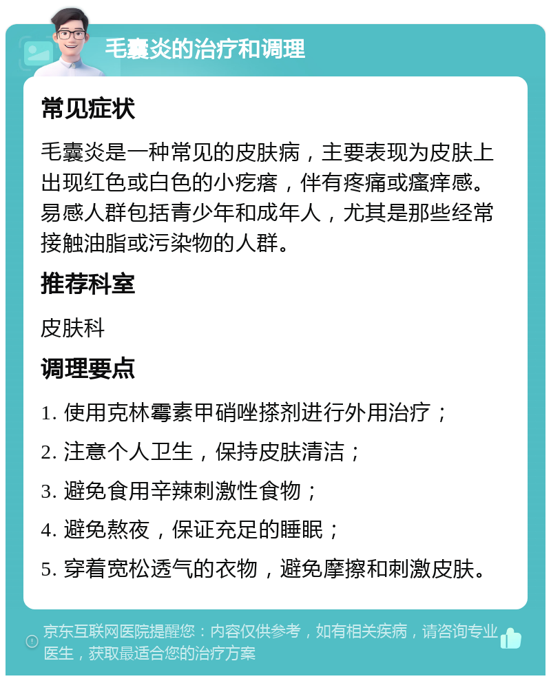 毛囊炎的治疗和调理 常见症状 毛囊炎是一种常见的皮肤病，主要表现为皮肤上出现红色或白色的小疙瘩，伴有疼痛或瘙痒感。易感人群包括青少年和成年人，尤其是那些经常接触油脂或污染物的人群。 推荐科室 皮肤科 调理要点 1. 使用克林霉素甲硝唑搽剂进行外用治疗； 2. 注意个人卫生，保持皮肤清洁； 3. 避免食用辛辣刺激性食物； 4. 避免熬夜，保证充足的睡眠； 5. 穿着宽松透气的衣物，避免摩擦和刺激皮肤。