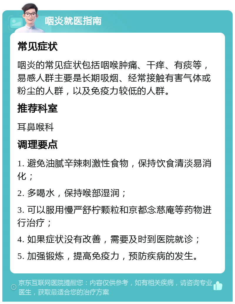 咽炎就医指南 常见症状 咽炎的常见症状包括咽喉肿痛、干痒、有痰等，易感人群主要是长期吸烟、经常接触有害气体或粉尘的人群，以及免疫力较低的人群。 推荐科室 耳鼻喉科 调理要点 1. 避免油腻辛辣刺激性食物，保持饮食清淡易消化； 2. 多喝水，保持喉部湿润； 3. 可以服用慢严舒柠颗粒和京都念慈庵等药物进行治疗； 4. 如果症状没有改善，需要及时到医院就诊； 5. 加强锻炼，提高免疫力，预防疾病的发生。