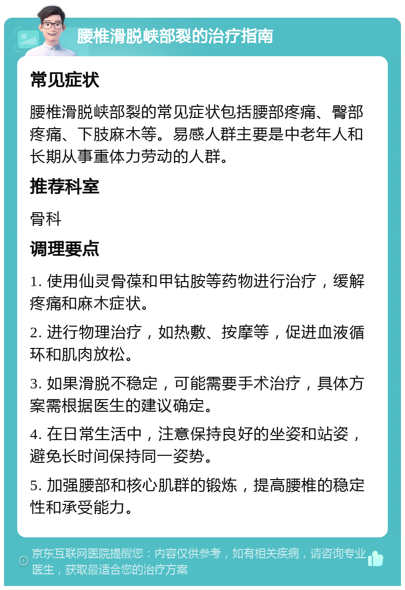 腰椎滑脱峡部裂的治疗指南 常见症状 腰椎滑脱峡部裂的常见症状包括腰部疼痛、臀部疼痛、下肢麻木等。易感人群主要是中老年人和长期从事重体力劳动的人群。 推荐科室 骨科 调理要点 1. 使用仙灵骨葆和甲钴胺等药物进行治疗，缓解疼痛和麻木症状。 2. 进行物理治疗，如热敷、按摩等，促进血液循环和肌肉放松。 3. 如果滑脱不稳定，可能需要手术治疗，具体方案需根据医生的建议确定。 4. 在日常生活中，注意保持良好的坐姿和站姿，避免长时间保持同一姿势。 5. 加强腰部和核心肌群的锻炼，提高腰椎的稳定性和承受能力。