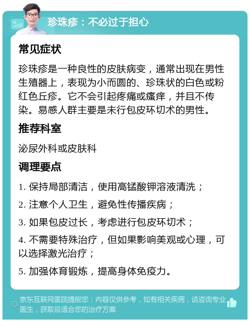 珍珠疹：不必过于担心 常见症状 珍珠疹是一种良性的皮肤病变，通常出现在男性生殖器上，表现为小而圆的、珍珠状的白色或粉红色丘疹。它不会引起疼痛或瘙痒，并且不传染。易感人群主要是未行包皮环切术的男性。 推荐科室 泌尿外科或皮肤科 调理要点 1. 保持局部清洁，使用高锰酸钾溶液清洗； 2. 注意个人卫生，避免性传播疾病； 3. 如果包皮过长，考虑进行包皮环切术； 4. 不需要特殊治疗，但如果影响美观或心理，可以选择激光治疗； 5. 加强体育锻炼，提高身体免疫力。