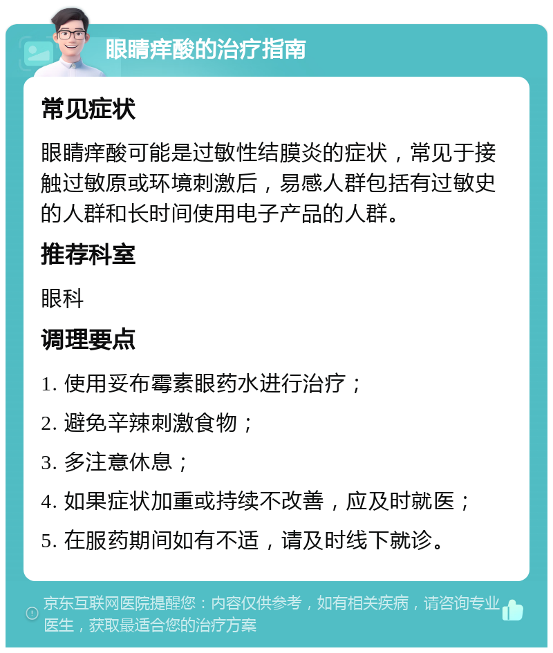 眼睛痒酸的治疗指南 常见症状 眼睛痒酸可能是过敏性结膜炎的症状，常见于接触过敏原或环境刺激后，易感人群包括有过敏史的人群和长时间使用电子产品的人群。 推荐科室 眼科 调理要点 1. 使用妥布霉素眼药水进行治疗； 2. 避免辛辣刺激食物； 3. 多注意休息； 4. 如果症状加重或持续不改善，应及时就医； 5. 在服药期间如有不适，请及时线下就诊。