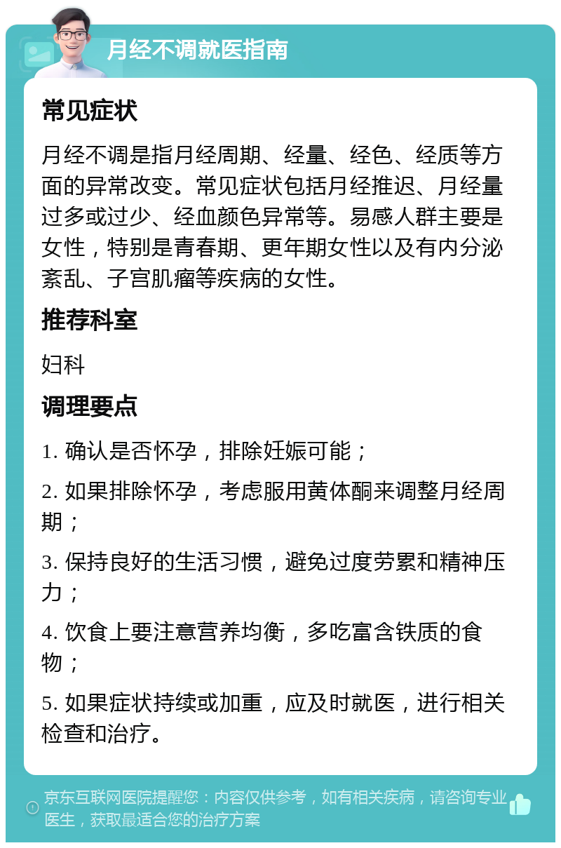 月经不调就医指南 常见症状 月经不调是指月经周期、经量、经色、经质等方面的异常改变。常见症状包括月经推迟、月经量过多或过少、经血颜色异常等。易感人群主要是女性，特别是青春期、更年期女性以及有内分泌紊乱、子宫肌瘤等疾病的女性。 推荐科室 妇科 调理要点 1. 确认是否怀孕，排除妊娠可能； 2. 如果排除怀孕，考虑服用黄体酮来调整月经周期； 3. 保持良好的生活习惯，避免过度劳累和精神压力； 4. 饮食上要注意营养均衡，多吃富含铁质的食物； 5. 如果症状持续或加重，应及时就医，进行相关检查和治疗。