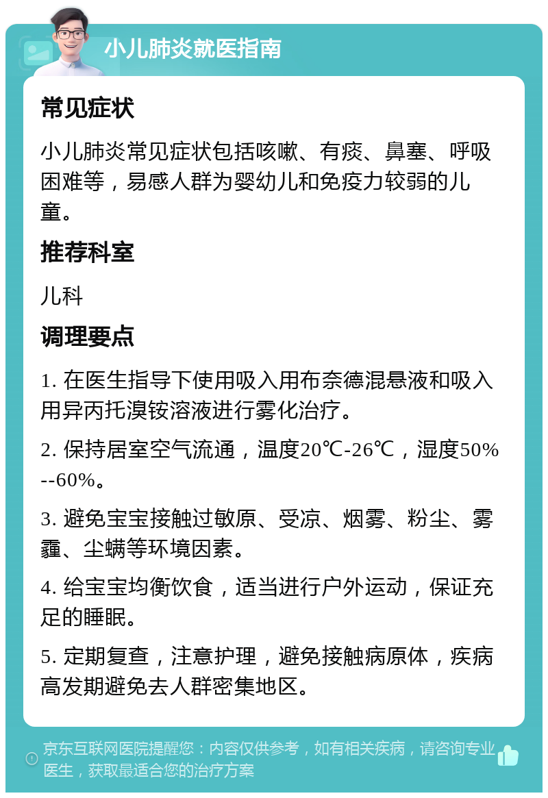 小儿肺炎就医指南 常见症状 小儿肺炎常见症状包括咳嗽、有痰、鼻塞、呼吸困难等，易感人群为婴幼儿和免疫力较弱的儿童。 推荐科室 儿科 调理要点 1. 在医生指导下使用吸入用布奈德混悬液和吸入用异丙托溴铵溶液进行雾化治疗。 2. 保持居室空气流通，温度20℃-26℃，湿度50%--60%。 3. 避免宝宝接触过敏原、受凉、烟雾、粉尘、雾霾、尘螨等环境因素。 4. 给宝宝均衡饮食，适当进行户外运动，保证充足的睡眠。 5. 定期复查，注意护理，避免接触病原体，疾病高发期避免去人群密集地区。