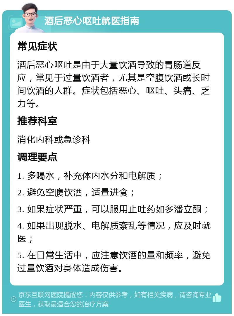 酒后恶心呕吐就医指南 常见症状 酒后恶心呕吐是由于大量饮酒导致的胃肠道反应，常见于过量饮酒者，尤其是空腹饮酒或长时间饮酒的人群。症状包括恶心、呕吐、头痛、乏力等。 推荐科室 消化内科或急诊科 调理要点 1. 多喝水，补充体内水分和电解质； 2. 避免空腹饮酒，适量进食； 3. 如果症状严重，可以服用止吐药如多潘立酮； 4. 如果出现脱水、电解质紊乱等情况，应及时就医； 5. 在日常生活中，应注意饮酒的量和频率，避免过量饮酒对身体造成伤害。