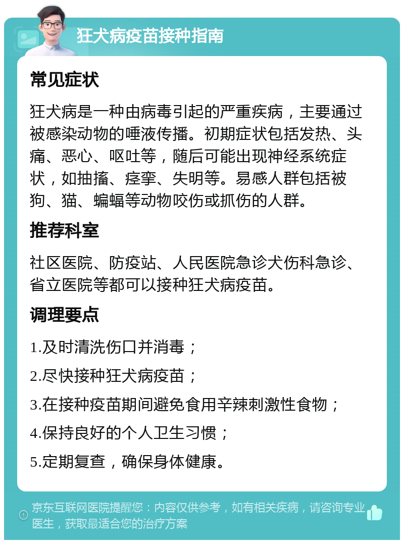 狂犬病疫苗接种指南 常见症状 狂犬病是一种由病毒引起的严重疾病，主要通过被感染动物的唾液传播。初期症状包括发热、头痛、恶心、呕吐等，随后可能出现神经系统症状，如抽搐、痉挛、失明等。易感人群包括被狗、猫、蝙蝠等动物咬伤或抓伤的人群。 推荐科室 社区医院、防疫站、人民医院急诊犬伤科急诊、省立医院等都可以接种狂犬病疫苗。 调理要点 1.及时清洗伤口并消毒； 2.尽快接种狂犬病疫苗； 3.在接种疫苗期间避免食用辛辣刺激性食物； 4.保持良好的个人卫生习惯； 5.定期复查，确保身体健康。