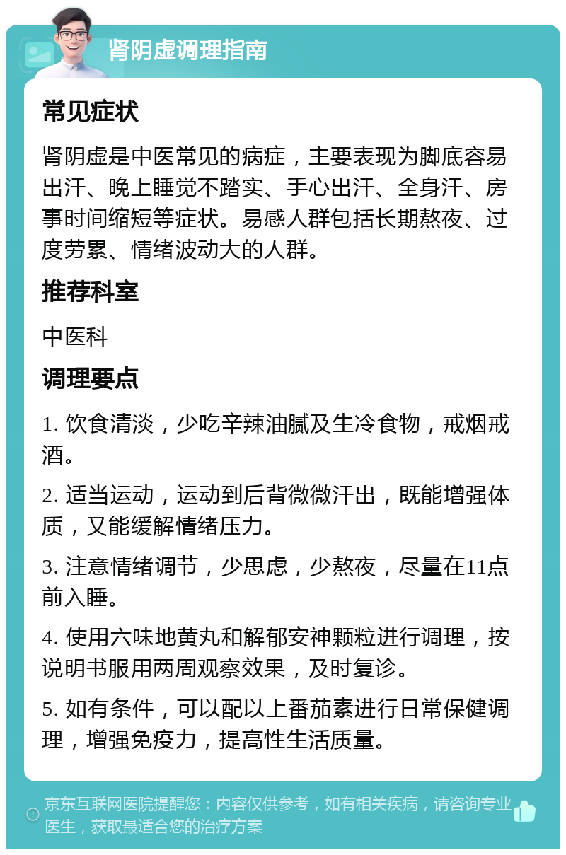 肾阴虚调理指南 常见症状 肾阴虚是中医常见的病症，主要表现为脚底容易出汗、晚上睡觉不踏实、手心出汗、全身汗、房事时间缩短等症状。易感人群包括长期熬夜、过度劳累、情绪波动大的人群。 推荐科室 中医科 调理要点 1. 饮食清淡，少吃辛辣油腻及生冷食物，戒烟戒酒。 2. 适当运动，运动到后背微微汗出，既能增强体质，又能缓解情绪压力。 3. 注意情绪调节，少思虑，少熬夜，尽量在11点前入睡。 4. 使用六味地黄丸和解郁安神颗粒进行调理，按说明书服用两周观察效果，及时复诊。 5. 如有条件，可以配以上番茄素进行日常保健调理，增强免疫力，提高性生活质量。