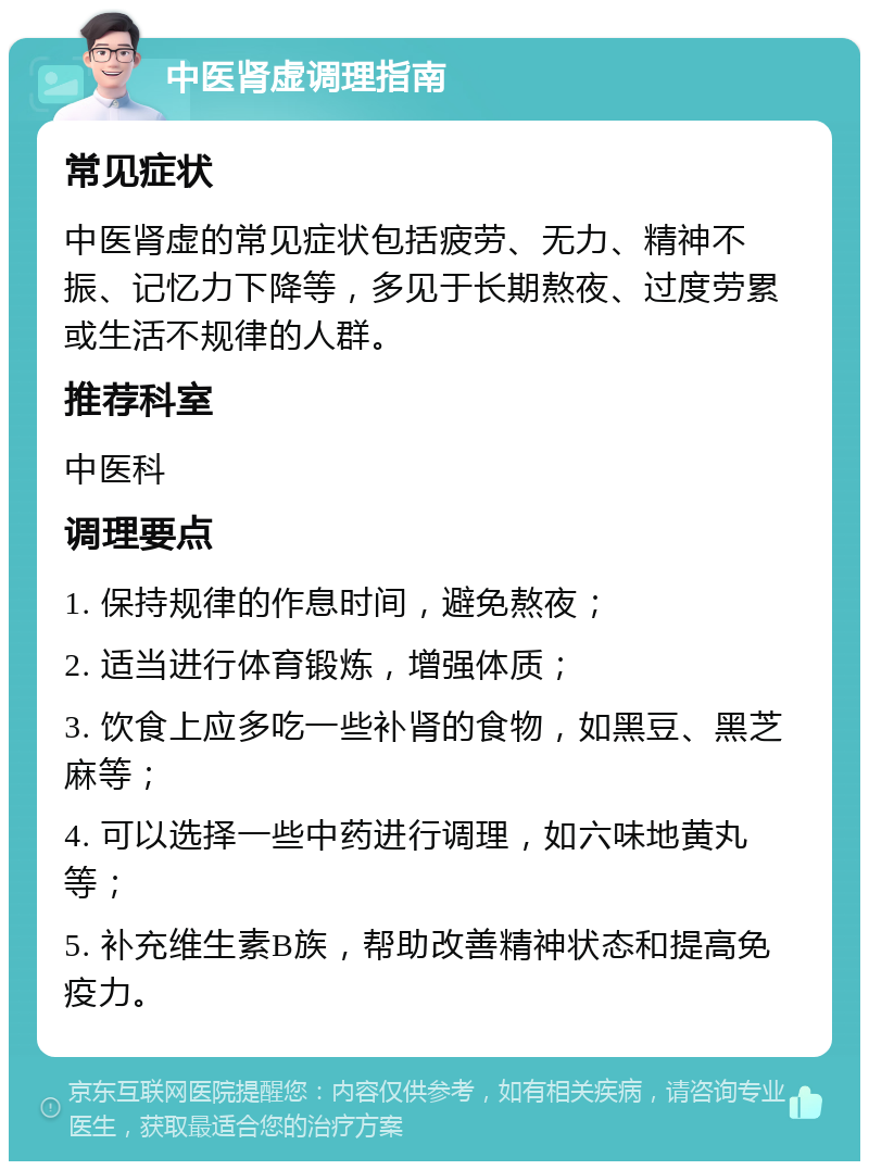 中医肾虚调理指南 常见症状 中医肾虚的常见症状包括疲劳、无力、精神不振、记忆力下降等，多见于长期熬夜、过度劳累或生活不规律的人群。 推荐科室 中医科 调理要点 1. 保持规律的作息时间，避免熬夜； 2. 适当进行体育锻炼，增强体质； 3. 饮食上应多吃一些补肾的食物，如黑豆、黑芝麻等； 4. 可以选择一些中药进行调理，如六味地黄丸等； 5. 补充维生素B族，帮助改善精神状态和提高免疫力。