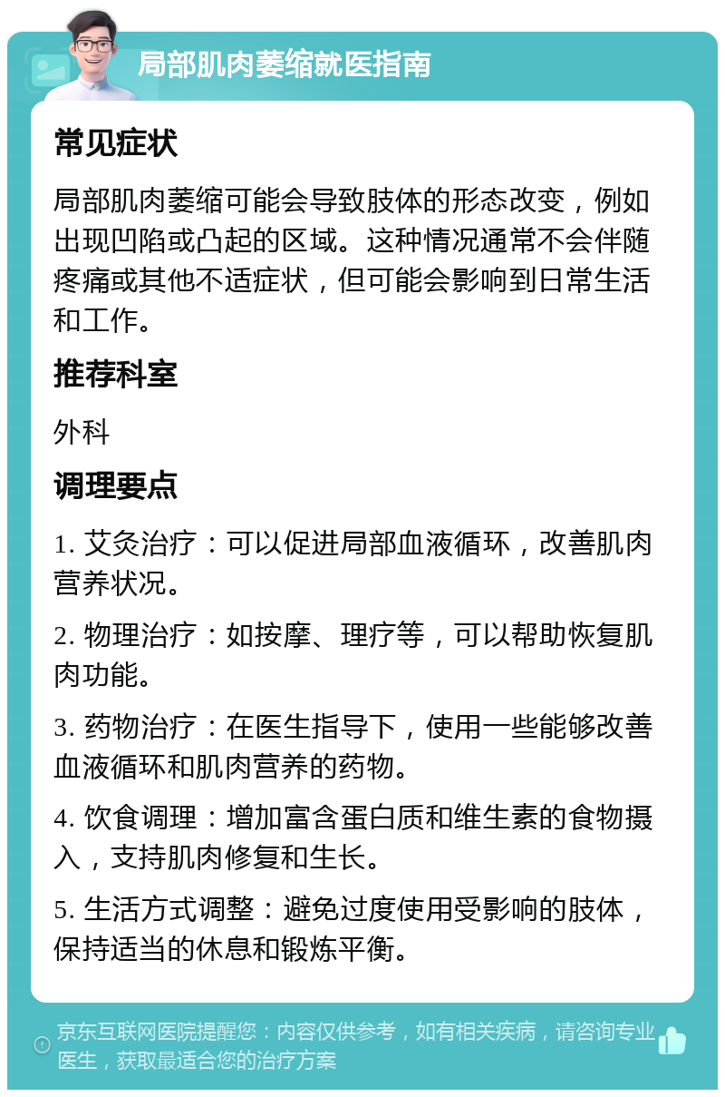 局部肌肉萎缩就医指南 常见症状 局部肌肉萎缩可能会导致肢体的形态改变，例如出现凹陷或凸起的区域。这种情况通常不会伴随疼痛或其他不适症状，但可能会影响到日常生活和工作。 推荐科室 外科 调理要点 1. 艾灸治疗：可以促进局部血液循环，改善肌肉营养状况。 2. 物理治疗：如按摩、理疗等，可以帮助恢复肌肉功能。 3. 药物治疗：在医生指导下，使用一些能够改善血液循环和肌肉营养的药物。 4. 饮食调理：增加富含蛋白质和维生素的食物摄入，支持肌肉修复和生长。 5. 生活方式调整：避免过度使用受影响的肢体，保持适当的休息和锻炼平衡。