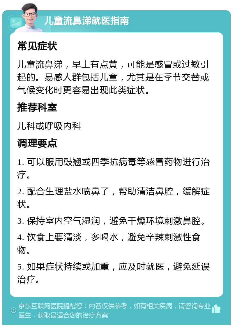 儿童流鼻涕就医指南 常见症状 儿童流鼻涕，早上有点黄，可能是感冒或过敏引起的。易感人群包括儿童，尤其是在季节交替或气候变化时更容易出现此类症状。 推荐科室 儿科或呼吸内科 调理要点 1. 可以服用豉翘或四季抗病毒等感冒药物进行治疗。 2. 配合生理盐水喷鼻子，帮助清洁鼻腔，缓解症状。 3. 保持室内空气湿润，避免干燥环境刺激鼻腔。 4. 饮食上要清淡，多喝水，避免辛辣刺激性食物。 5. 如果症状持续或加重，应及时就医，避免延误治疗。