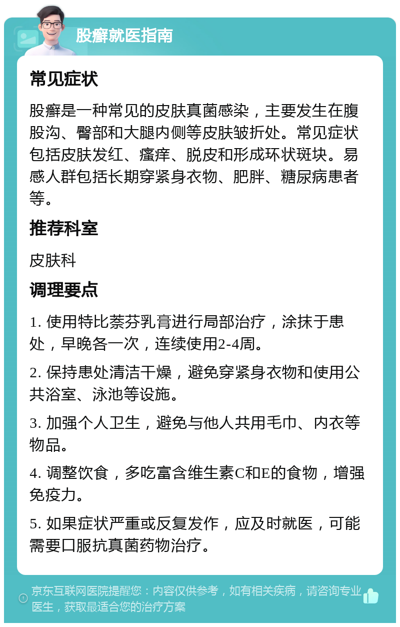 股癣就医指南 常见症状 股癣是一种常见的皮肤真菌感染，主要发生在腹股沟、臀部和大腿内侧等皮肤皱折处。常见症状包括皮肤发红、瘙痒、脱皮和形成环状斑块。易感人群包括长期穿紧身衣物、肥胖、糖尿病患者等。 推荐科室 皮肤科 调理要点 1. 使用特比萘芬乳膏进行局部治疗，涂抹于患处，早晚各一次，连续使用2-4周。 2. 保持患处清洁干燥，避免穿紧身衣物和使用公共浴室、泳池等设施。 3. 加强个人卫生，避免与他人共用毛巾、内衣等物品。 4. 调整饮食，多吃富含维生素C和E的食物，增强免疫力。 5. 如果症状严重或反复发作，应及时就医，可能需要口服抗真菌药物治疗。