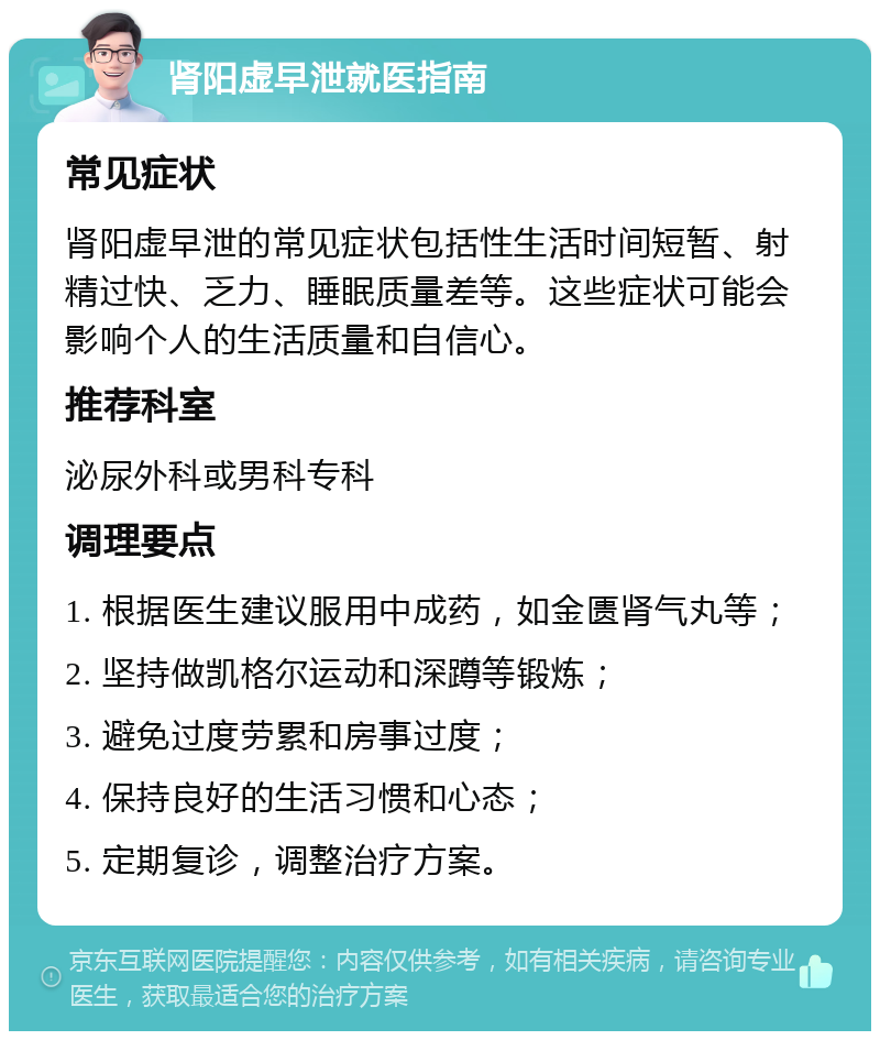 肾阳虚早泄就医指南 常见症状 肾阳虚早泄的常见症状包括性生活时间短暂、射精过快、乏力、睡眠质量差等。这些症状可能会影响个人的生活质量和自信心。 推荐科室 泌尿外科或男科专科 调理要点 1. 根据医生建议服用中成药，如金匮肾气丸等； 2. 坚持做凯格尔运动和深蹲等锻炼； 3. 避免过度劳累和房事过度； 4. 保持良好的生活习惯和心态； 5. 定期复诊，调整治疗方案。