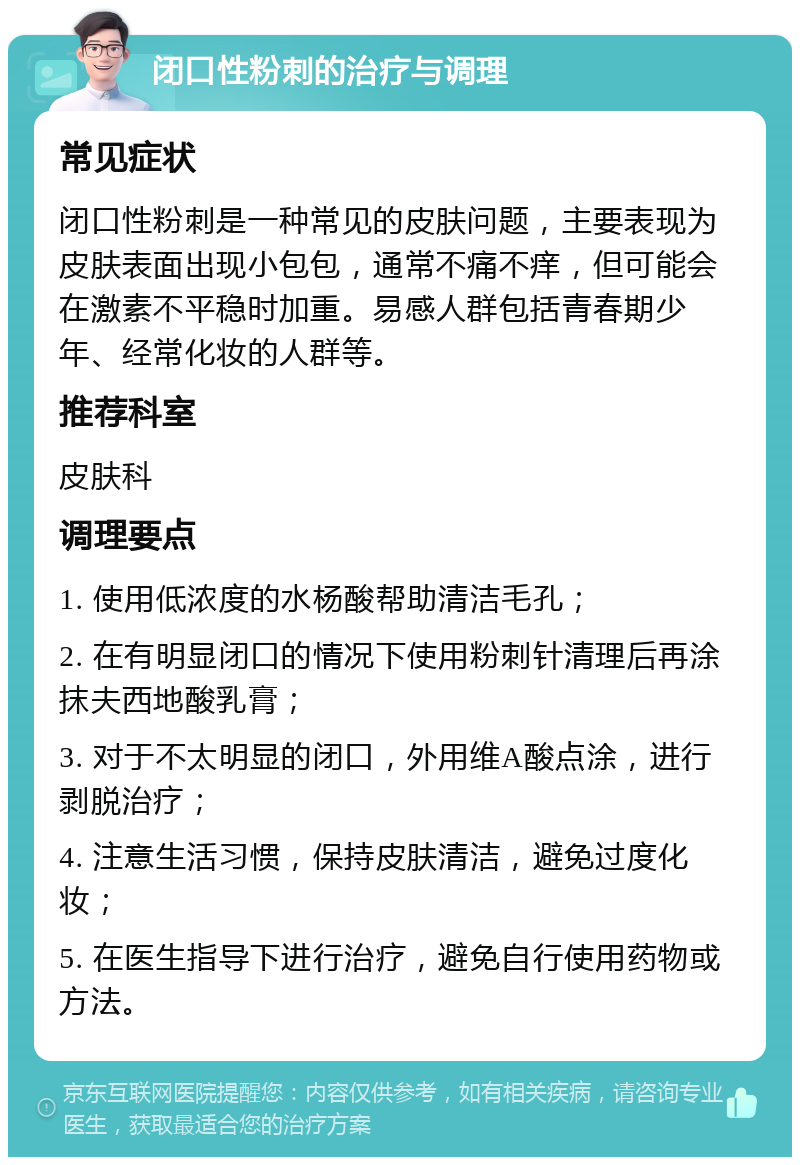 闭口性粉刺的治疗与调理 常见症状 闭口性粉刺是一种常见的皮肤问题，主要表现为皮肤表面出现小包包，通常不痛不痒，但可能会在激素不平稳时加重。易感人群包括青春期少年、经常化妆的人群等。 推荐科室 皮肤科 调理要点 1. 使用低浓度的水杨酸帮助清洁毛孔； 2. 在有明显闭口的情况下使用粉刺针清理后再涂抹夫西地酸乳膏； 3. 对于不太明显的闭口，外用维A酸点涂，进行剥脱治疗； 4. 注意生活习惯，保持皮肤清洁，避免过度化妆； 5. 在医生指导下进行治疗，避免自行使用药物或方法。