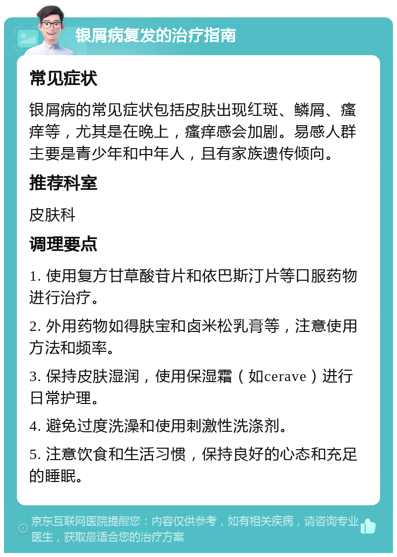 银屑病复发的治疗指南 常见症状 银屑病的常见症状包括皮肤出现红斑、鳞屑、瘙痒等，尤其是在晚上，瘙痒感会加剧。易感人群主要是青少年和中年人，且有家族遗传倾向。 推荐科室 皮肤科 调理要点 1. 使用复方甘草酸苷片和依巴斯汀片等口服药物进行治疗。 2. 外用药物如得肤宝和卤米松乳膏等，注意使用方法和频率。 3. 保持皮肤湿润，使用保湿霜（如cerave）进行日常护理。 4. 避免过度洗澡和使用刺激性洗涤剂。 5. 注意饮食和生活习惯，保持良好的心态和充足的睡眠。