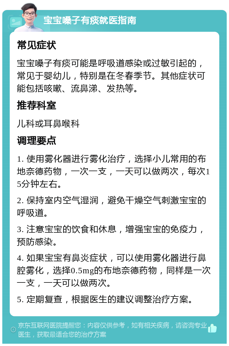 宝宝嗓子有痰就医指南 常见症状 宝宝嗓子有痰可能是呼吸道感染或过敏引起的，常见于婴幼儿，特别是在冬春季节。其他症状可能包括咳嗽、流鼻涕、发热等。 推荐科室 儿科或耳鼻喉科 调理要点 1. 使用雾化器进行雾化治疗，选择小儿常用的布地奈德药物，一次一支，一天可以做两次，每次15分钟左右。 2. 保持室内空气湿润，避免干燥空气刺激宝宝的呼吸道。 3. 注意宝宝的饮食和休息，增强宝宝的免疫力，预防感染。 4. 如果宝宝有鼻炎症状，可以使用雾化器进行鼻腔雾化，选择0.5mg的布地奈德药物，同样是一次一支，一天可以做两次。 5. 定期复查，根据医生的建议调整治疗方案。