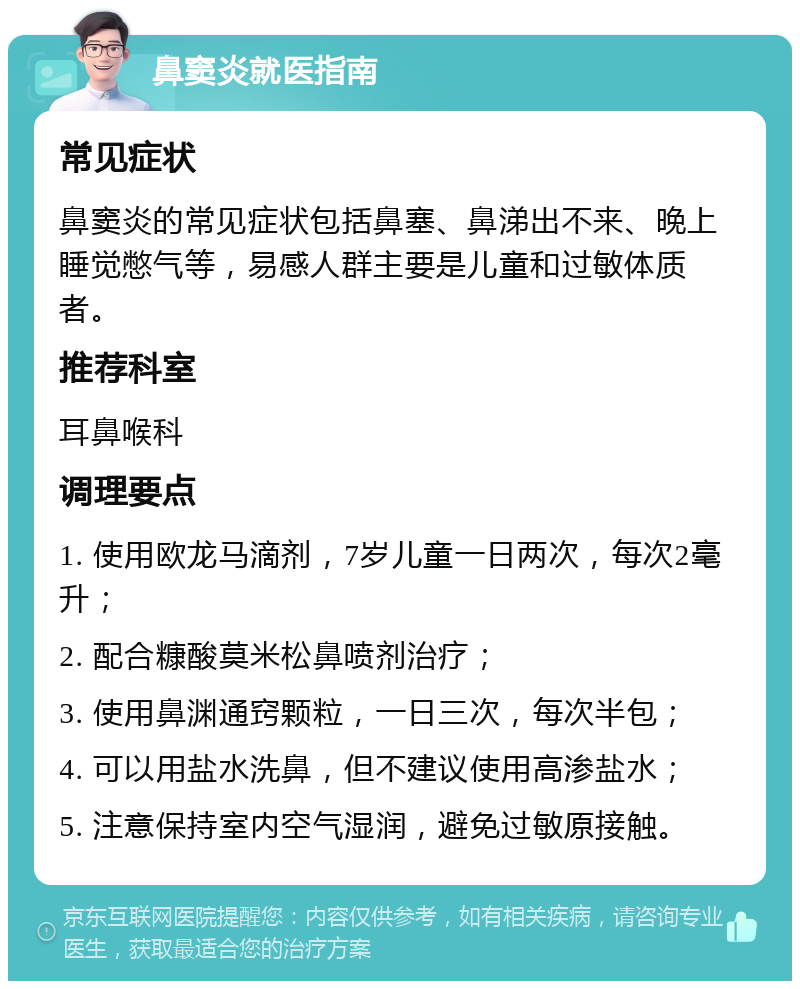 鼻窦炎就医指南 常见症状 鼻窦炎的常见症状包括鼻塞、鼻涕出不来、晚上睡觉憋气等，易感人群主要是儿童和过敏体质者。 推荐科室 耳鼻喉科 调理要点 1. 使用欧龙马滴剂，7岁儿童一日两次，每次2毫升； 2. 配合糠酸莫米松鼻喷剂治疗； 3. 使用鼻渊通窍颗粒，一日三次，每次半包； 4. 可以用盐水洗鼻，但不建议使用高渗盐水； 5. 注意保持室内空气湿润，避免过敏原接触。