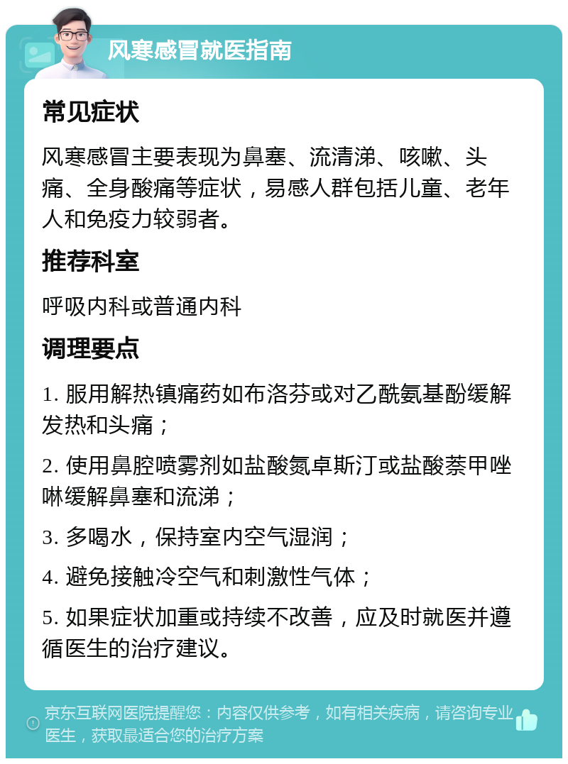 风寒感冒就医指南 常见症状 风寒感冒主要表现为鼻塞、流清涕、咳嗽、头痛、全身酸痛等症状，易感人群包括儿童、老年人和免疫力较弱者。 推荐科室 呼吸内科或普通内科 调理要点 1. 服用解热镇痛药如布洛芬或对乙酰氨基酚缓解发热和头痛； 2. 使用鼻腔喷雾剂如盐酸氮卓斯汀或盐酸萘甲唑啉缓解鼻塞和流涕； 3. 多喝水，保持室内空气湿润； 4. 避免接触冷空气和刺激性气体； 5. 如果症状加重或持续不改善，应及时就医并遵循医生的治疗建议。