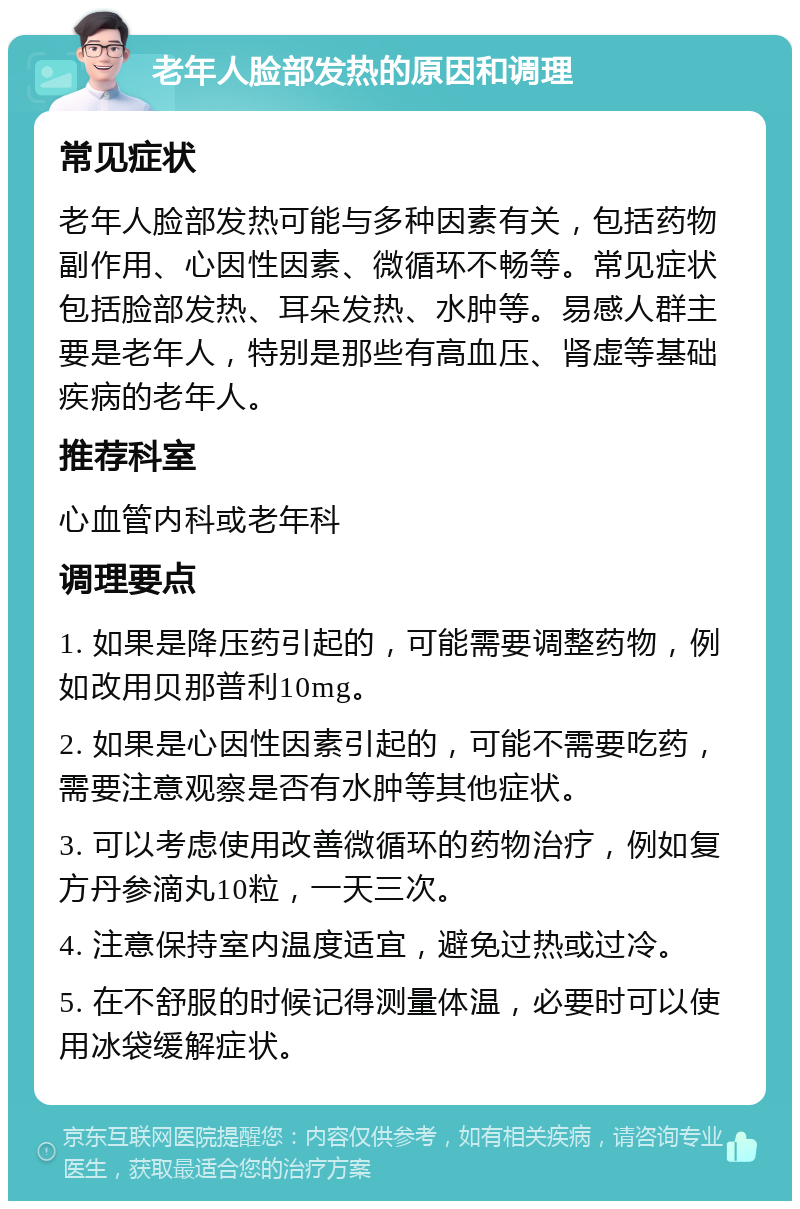 老年人脸部发热的原因和调理 常见症状 老年人脸部发热可能与多种因素有关，包括药物副作用、心因性因素、微循环不畅等。常见症状包括脸部发热、耳朵发热、水肿等。易感人群主要是老年人，特别是那些有高血压、肾虚等基础疾病的老年人。 推荐科室 心血管内科或老年科 调理要点 1. 如果是降压药引起的，可能需要调整药物，例如改用贝那普利10mg。 2. 如果是心因性因素引起的，可能不需要吃药，需要注意观察是否有水肿等其他症状。 3. 可以考虑使用改善微循环的药物治疗，例如复方丹参滴丸10粒，一天三次。 4. 注意保持室内温度适宜，避免过热或过冷。 5. 在不舒服的时候记得测量体温，必要时可以使用冰袋缓解症状。