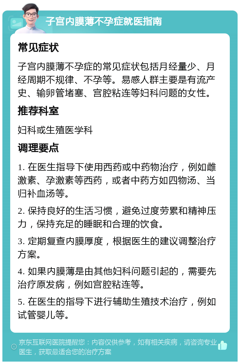 子宫内膜薄不孕症就医指南 常见症状 子宫内膜薄不孕症的常见症状包括月经量少、月经周期不规律、不孕等。易感人群主要是有流产史、输卵管堵塞、宫腔粘连等妇科问题的女性。 推荐科室 妇科或生殖医学科 调理要点 1. 在医生指导下使用西药或中药物治疗，例如雌激素、孕激素等西药，或者中药方如四物汤、当归补血汤等。 2. 保持良好的生活习惯，避免过度劳累和精神压力，保持充足的睡眠和合理的饮食。 3. 定期复查内膜厚度，根据医生的建议调整治疗方案。 4. 如果内膜薄是由其他妇科问题引起的，需要先治疗原发病，例如宫腔粘连等。 5. 在医生的指导下进行辅助生殖技术治疗，例如试管婴儿等。