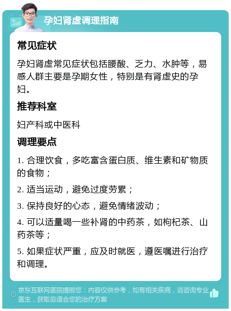 孕妇肾虚调理指南 常见症状 孕妇肾虚常见症状包括腰酸、乏力、水肿等，易感人群主要是孕期女性，特别是有肾虚史的孕妇。 推荐科室 妇产科或中医科 调理要点 1. 合理饮食，多吃富含蛋白质、维生素和矿物质的食物； 2. 适当运动，避免过度劳累； 3. 保持良好的心态，避免情绪波动； 4. 可以适量喝一些补肾的中药茶，如枸杞茶、山药茶等； 5. 如果症状严重，应及时就医，遵医嘱进行治疗和调理。