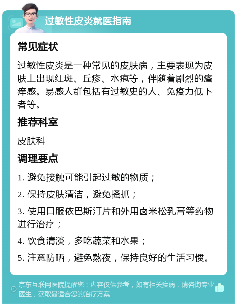 过敏性皮炎就医指南 常见症状 过敏性皮炎是一种常见的皮肤病，主要表现为皮肤上出现红斑、丘疹、水疱等，伴随着剧烈的瘙痒感。易感人群包括有过敏史的人、免疫力低下者等。 推荐科室 皮肤科 调理要点 1. 避免接触可能引起过敏的物质； 2. 保持皮肤清洁，避免搔抓； 3. 使用口服依巴斯汀片和外用卤米松乳膏等药物进行治疗； 4. 饮食清淡，多吃蔬菜和水果； 5. 注意防晒，避免熬夜，保持良好的生活习惯。