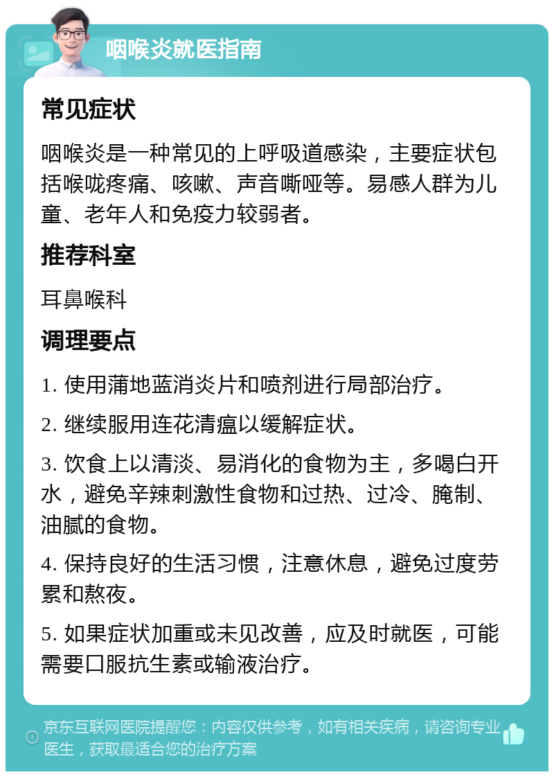 咽喉炎就医指南 常见症状 咽喉炎是一种常见的上呼吸道感染，主要症状包括喉咙疼痛、咳嗽、声音嘶哑等。易感人群为儿童、老年人和免疫力较弱者。 推荐科室 耳鼻喉科 调理要点 1. 使用蒲地蓝消炎片和喷剂进行局部治疗。 2. 继续服用连花清瘟以缓解症状。 3. 饮食上以清淡、易消化的食物为主，多喝白开水，避免辛辣刺激性食物和过热、过冷、腌制、油腻的食物。 4. 保持良好的生活习惯，注意休息，避免过度劳累和熬夜。 5. 如果症状加重或未见改善，应及时就医，可能需要口服抗生素或输液治疗。