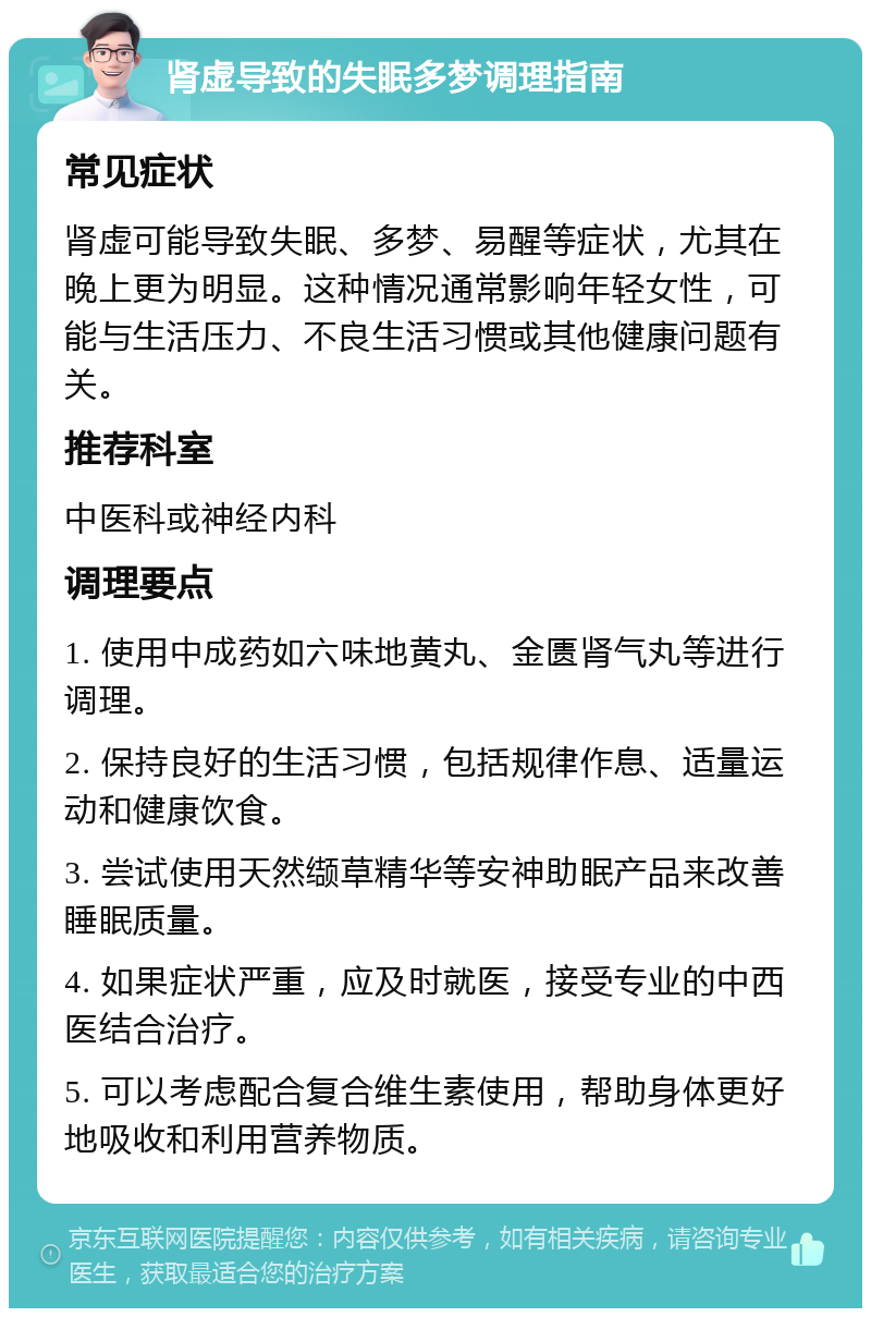 肾虚导致的失眠多梦调理指南 常见症状 肾虚可能导致失眠、多梦、易醒等症状，尤其在晚上更为明显。这种情况通常影响年轻女性，可能与生活压力、不良生活习惯或其他健康问题有关。 推荐科室 中医科或神经内科 调理要点 1. 使用中成药如六味地黄丸、金匮肾气丸等进行调理。 2. 保持良好的生活习惯，包括规律作息、适量运动和健康饮食。 3. 尝试使用天然缬草精华等安神助眠产品来改善睡眠质量。 4. 如果症状严重，应及时就医，接受专业的中西医结合治疗。 5. 可以考虑配合复合维生素使用，帮助身体更好地吸收和利用营养物质。