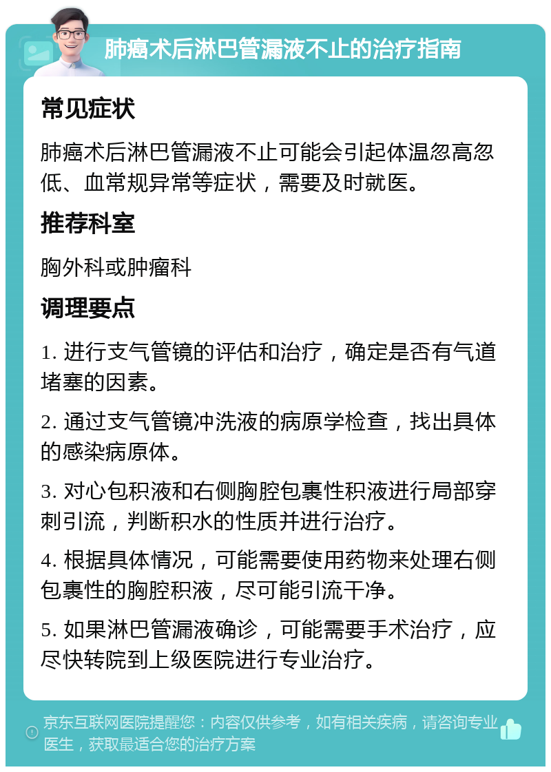 肺癌术后淋巴管漏液不止的治疗指南 常见症状 肺癌术后淋巴管漏液不止可能会引起体温忽高忽低、血常规异常等症状，需要及时就医。 推荐科室 胸外科或肿瘤科 调理要点 1. 进行支气管镜的评估和治疗，确定是否有气道堵塞的因素。 2. 通过支气管镜冲洗液的病原学检查，找出具体的感染病原体。 3. 对心包积液和右侧胸腔包裹性积液进行局部穿刺引流，判断积水的性质并进行治疗。 4. 根据具体情况，可能需要使用药物来处理右侧包裹性的胸腔积液，尽可能引流干净。 5. 如果淋巴管漏液确诊，可能需要手术治疗，应尽快转院到上级医院进行专业治疗。