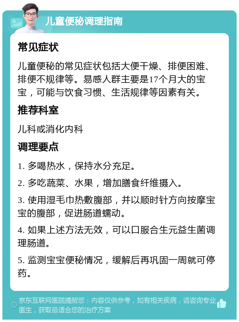 儿童便秘调理指南 常见症状 儿童便秘的常见症状包括大便干燥、排便困难、排便不规律等。易感人群主要是17个月大的宝宝，可能与饮食习惯、生活规律等因素有关。 推荐科室 儿科或消化内科 调理要点 1. 多喝热水，保持水分充足。 2. 多吃蔬菜、水果，增加膳食纤维摄入。 3. 使用湿毛巾热敷腹部，并以顺时针方向按摩宝宝的腹部，促进肠道蠕动。 4. 如果上述方法无效，可以口服合生元益生菌调理肠道。 5. 监测宝宝便秘情况，缓解后再巩固一周就可停药。