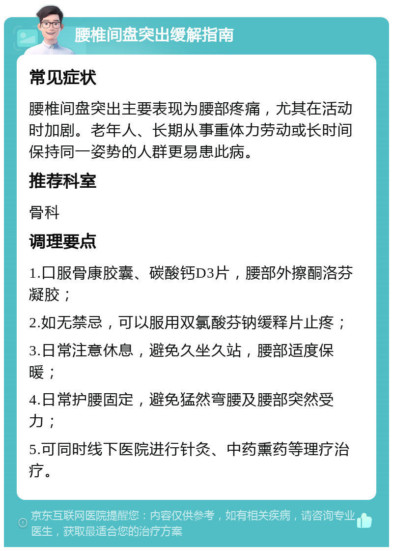 腰椎间盘突出缓解指南 常见症状 腰椎间盘突出主要表现为腰部疼痛，尤其在活动时加剧。老年人、长期从事重体力劳动或长时间保持同一姿势的人群更易患此病。 推荐科室 骨科 调理要点 1.口服骨康胶囊、碳酸钙D3片，腰部外擦酮洛芬凝胶； 2.如无禁忌，可以服用双氯酸芬钠缓释片止疼； 3.日常注意休息，避免久坐久站，腰部适度保暖； 4.日常护腰固定，避免猛然弯腰及腰部突然受力； 5.可同时线下医院进行针灸、中药熏药等理疗治疗。