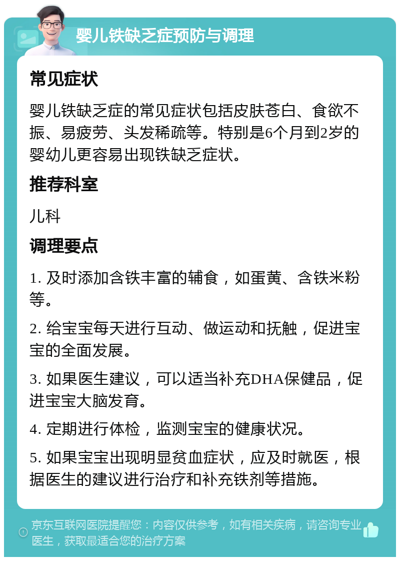 婴儿铁缺乏症预防与调理 常见症状 婴儿铁缺乏症的常见症状包括皮肤苍白、食欲不振、易疲劳、头发稀疏等。特别是6个月到2岁的婴幼儿更容易出现铁缺乏症状。 推荐科室 儿科 调理要点 1. 及时添加含铁丰富的辅食，如蛋黄、含铁米粉等。 2. 给宝宝每天进行互动、做运动和抚触，促进宝宝的全面发展。 3. 如果医生建议，可以适当补充DHA保健品，促进宝宝大脑发育。 4. 定期进行体检，监测宝宝的健康状况。 5. 如果宝宝出现明显贫血症状，应及时就医，根据医生的建议进行治疗和补充铁剂等措施。