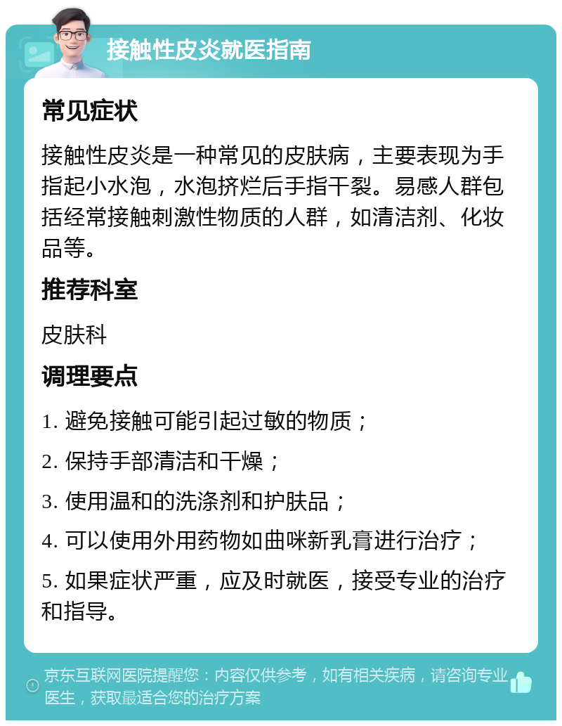 接触性皮炎就医指南 常见症状 接触性皮炎是一种常见的皮肤病，主要表现为手指起小水泡，水泡挤烂后手指干裂。易感人群包括经常接触刺激性物质的人群，如清洁剂、化妆品等。 推荐科室 皮肤科 调理要点 1. 避免接触可能引起过敏的物质； 2. 保持手部清洁和干燥； 3. 使用温和的洗涤剂和护肤品； 4. 可以使用外用药物如曲咪新乳膏进行治疗； 5. 如果症状严重，应及时就医，接受专业的治疗和指导。