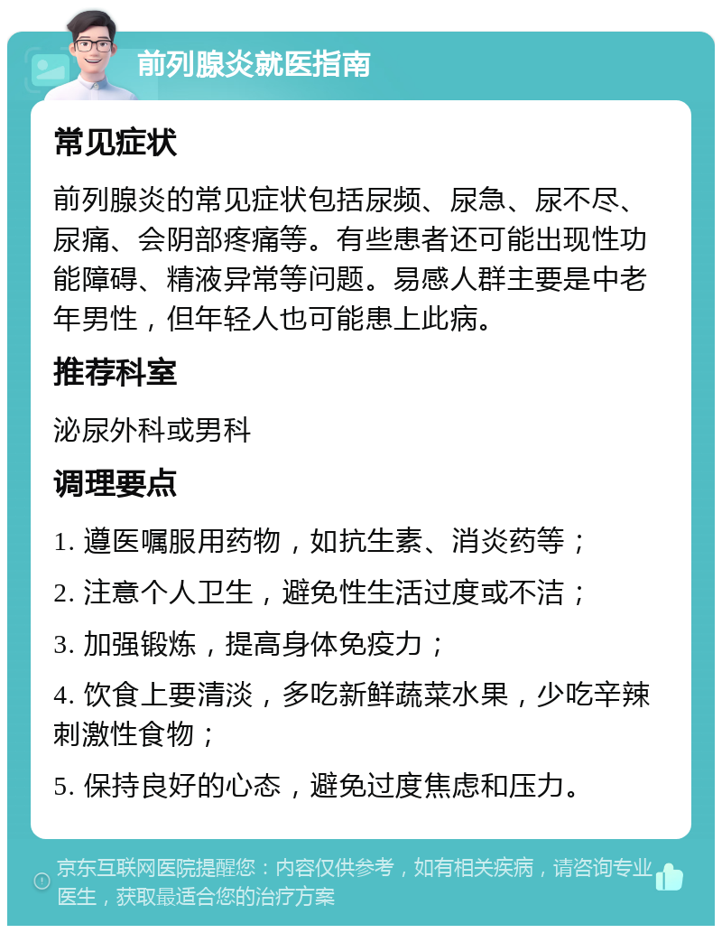 前列腺炎就医指南 常见症状 前列腺炎的常见症状包括尿频、尿急、尿不尽、尿痛、会阴部疼痛等。有些患者还可能出现性功能障碍、精液异常等问题。易感人群主要是中老年男性，但年轻人也可能患上此病。 推荐科室 泌尿外科或男科 调理要点 1. 遵医嘱服用药物，如抗生素、消炎药等； 2. 注意个人卫生，避免性生活过度或不洁； 3. 加强锻炼，提高身体免疫力； 4. 饮食上要清淡，多吃新鲜蔬菜水果，少吃辛辣刺激性食物； 5. 保持良好的心态，避免过度焦虑和压力。