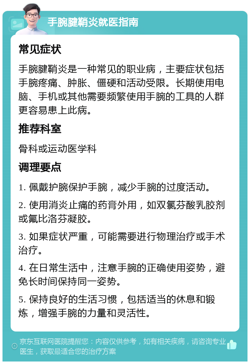 手腕腱鞘炎就医指南 常见症状 手腕腱鞘炎是一种常见的职业病，主要症状包括手腕疼痛、肿胀、僵硬和活动受限。长期使用电脑、手机或其他需要频繁使用手腕的工具的人群更容易患上此病。 推荐科室 骨科或运动医学科 调理要点 1. 佩戴护腕保护手腕，减少手腕的过度活动。 2. 使用消炎止痛的药膏外用，如双氯芬酸乳胶剂或氟比洛芬凝胶。 3. 如果症状严重，可能需要进行物理治疗或手术治疗。 4. 在日常生活中，注意手腕的正确使用姿势，避免长时间保持同一姿势。 5. 保持良好的生活习惯，包括适当的休息和锻炼，增强手腕的力量和灵活性。