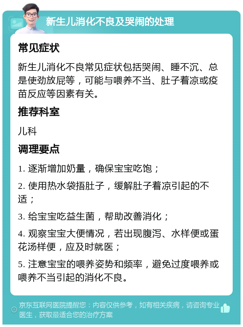 新生儿消化不良及哭闹的处理 常见症状 新生儿消化不良常见症状包括哭闹、睡不沉、总是使劲放屁等，可能与喂养不当、肚子着凉或疫苗反应等因素有关。 推荐科室 儿科 调理要点 1. 逐渐增加奶量，确保宝宝吃饱； 2. 使用热水袋捂肚子，缓解肚子着凉引起的不适； 3. 给宝宝吃益生菌，帮助改善消化； 4. 观察宝宝大便情况，若出现腹泻、水样便或蛋花汤样便，应及时就医； 5. 注意宝宝的喂养姿势和频率，避免过度喂养或喂养不当引起的消化不良。