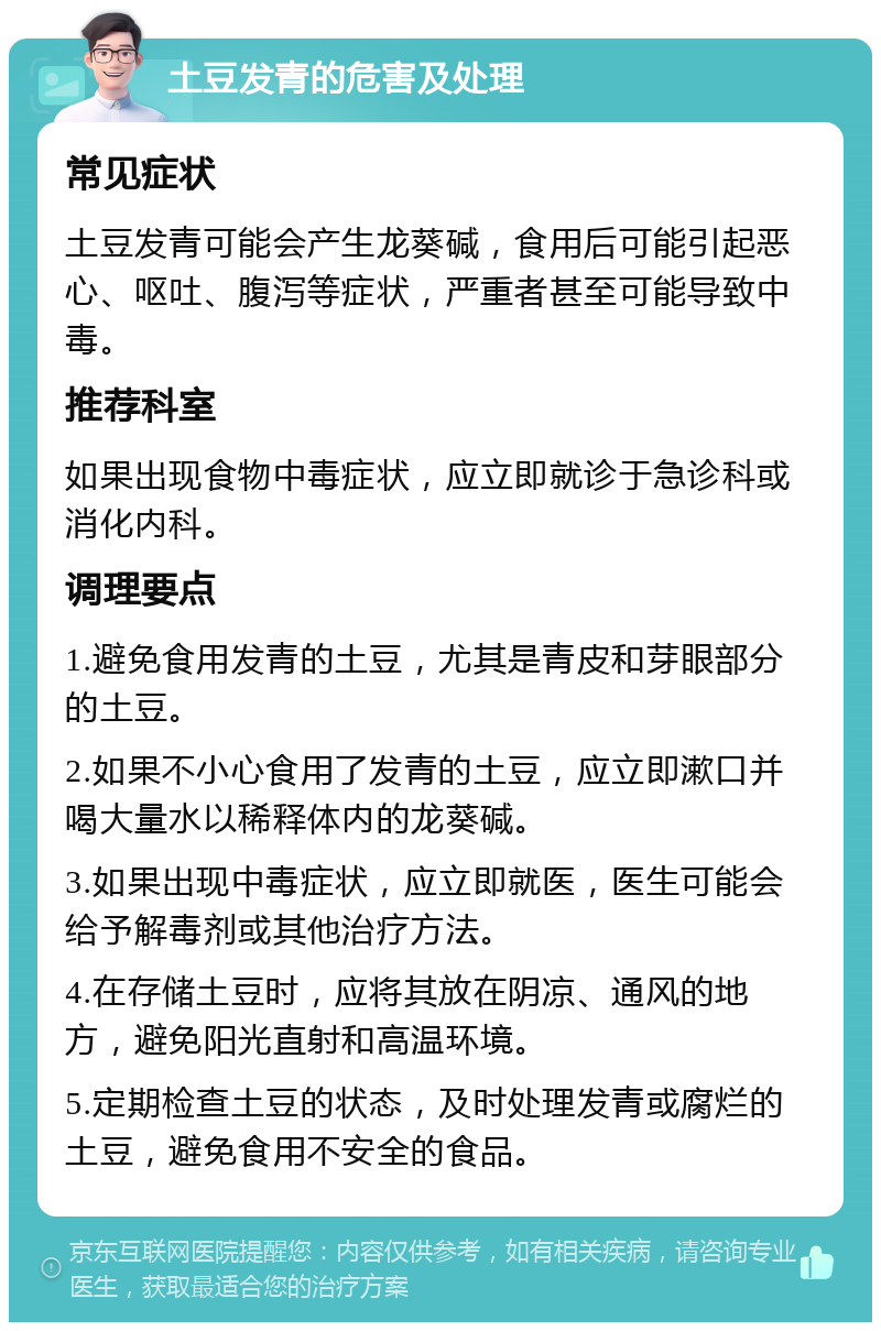 土豆发青的危害及处理 常见症状 土豆发青可能会产生龙葵碱，食用后可能引起恶心、呕吐、腹泻等症状，严重者甚至可能导致中毒。 推荐科室 如果出现食物中毒症状，应立即就诊于急诊科或消化内科。 调理要点 1.避免食用发青的土豆，尤其是青皮和芽眼部分的土豆。 2.如果不小心食用了发青的土豆，应立即漱口并喝大量水以稀释体内的龙葵碱。 3.如果出现中毒症状，应立即就医，医生可能会给予解毒剂或其他治疗方法。 4.在存储土豆时，应将其放在阴凉、通风的地方，避免阳光直射和高温环境。 5.定期检查土豆的状态，及时处理发青或腐烂的土豆，避免食用不安全的食品。