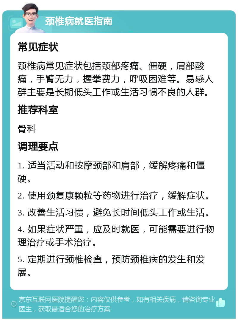 颈椎病就医指南 常见症状 颈椎病常见症状包括颈部疼痛、僵硬，肩部酸痛，手臂无力，握拳费力，呼吸困难等。易感人群主要是长期低头工作或生活习惯不良的人群。 推荐科室 骨科 调理要点 1. 适当活动和按摩颈部和肩部，缓解疼痛和僵硬。 2. 使用颈复康颗粒等药物进行治疗，缓解症状。 3. 改善生活习惯，避免长时间低头工作或生活。 4. 如果症状严重，应及时就医，可能需要进行物理治疗或手术治疗。 5. 定期进行颈椎检查，预防颈椎病的发生和发展。