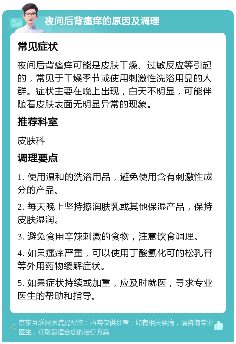 夜间后背瘙痒的原因及调理 常见症状 夜间后背瘙痒可能是皮肤干燥、过敏反应等引起的，常见于干燥季节或使用刺激性洗浴用品的人群。症状主要在晚上出现，白天不明显，可能伴随着皮肤表面无明显异常的现象。 推荐科室 皮肤科 调理要点 1. 使用温和的洗浴用品，避免使用含有刺激性成分的产品。 2. 每天晚上坚持擦润肤乳或其他保湿产品，保持皮肤湿润。 3. 避免食用辛辣刺激的食物，注意饮食调理。 4. 如果瘙痒严重，可以使用丁酸氢化可的松乳膏等外用药物缓解症状。 5. 如果症状持续或加重，应及时就医，寻求专业医生的帮助和指导。