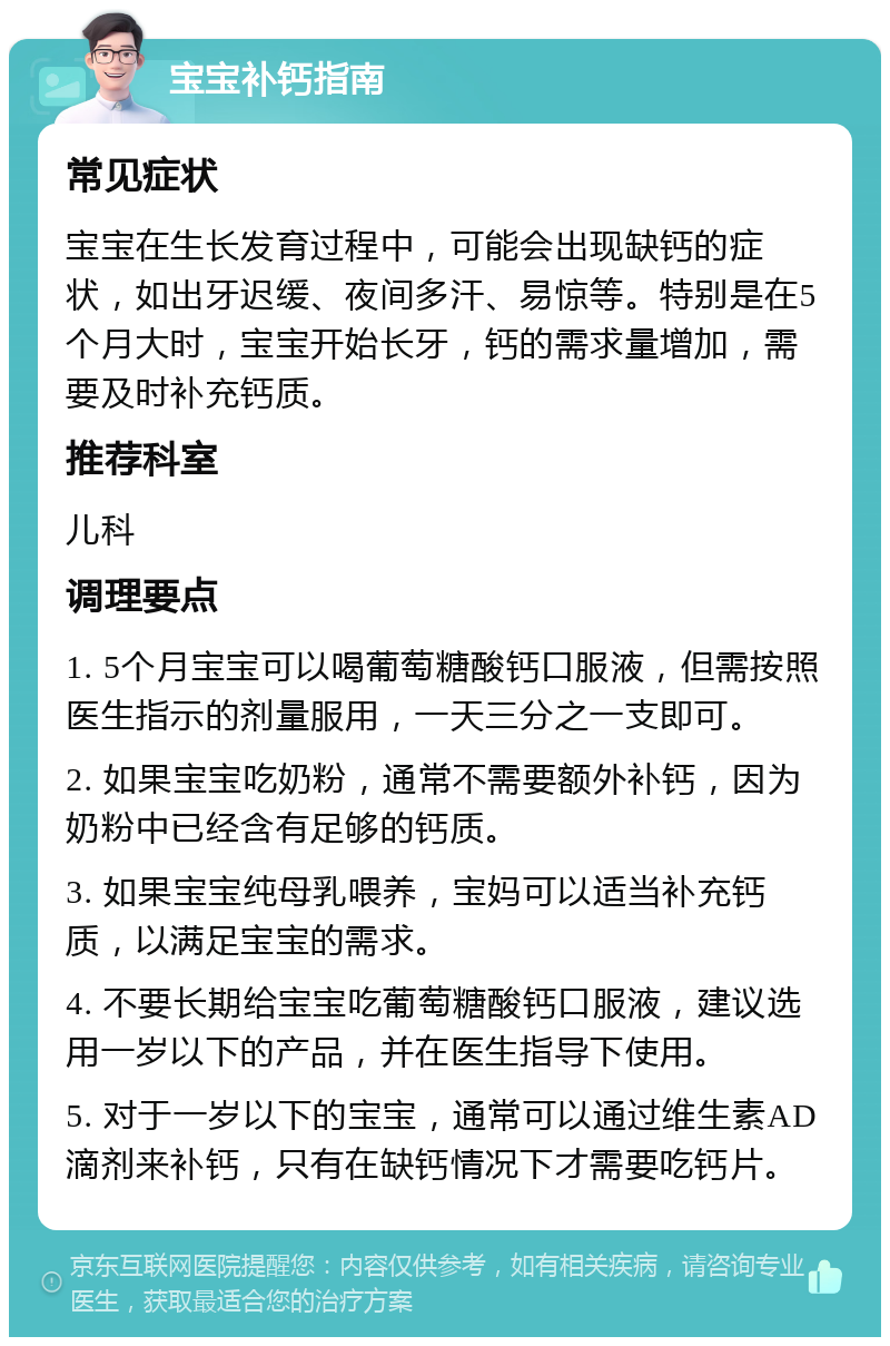 宝宝补钙指南 常见症状 宝宝在生长发育过程中，可能会出现缺钙的症状，如出牙迟缓、夜间多汗、易惊等。特别是在5个月大时，宝宝开始长牙，钙的需求量增加，需要及时补充钙质。 推荐科室 儿科 调理要点 1. 5个月宝宝可以喝葡萄糖酸钙口服液，但需按照医生指示的剂量服用，一天三分之一支即可。 2. 如果宝宝吃奶粉，通常不需要额外补钙，因为奶粉中已经含有足够的钙质。 3. 如果宝宝纯母乳喂养，宝妈可以适当补充钙质，以满足宝宝的需求。 4. 不要长期给宝宝吃葡萄糖酸钙口服液，建议选用一岁以下的产品，并在医生指导下使用。 5. 对于一岁以下的宝宝，通常可以通过维生素AD滴剂来补钙，只有在缺钙情况下才需要吃钙片。